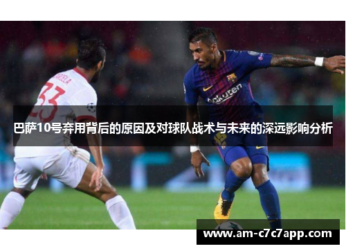 巴萨10号弃用背后的原因及对球队战术与未来的深远影响分析