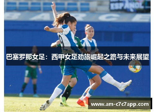 巴塞罗那女足：西甲女足劲旅崛起之路与未来展望