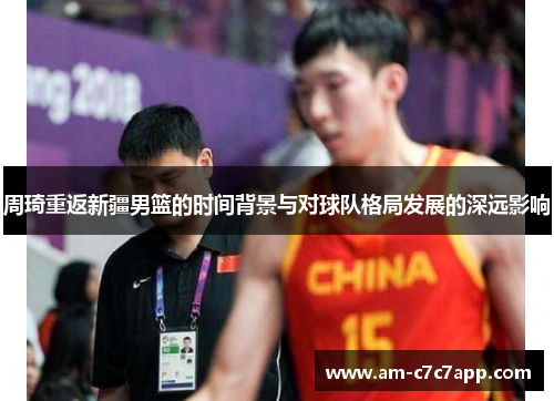 周琦重返新疆男篮的时间背景与对球队格局发展的深远影响 周琦重返新疆男篮的时间背景与对球队格局发展的深远影响
