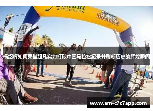 杨绍辉如何凭借超凡实力打破中国马拉松纪录并刷新历史的辉煌瞬间 杨绍辉如何凭借超凡实力打破中国马拉松纪录并刷新历史的辉煌瞬间