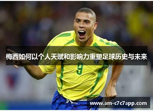 梅西如何以个人天赋和影响力重塑足球历史与未来 梅西如何以个人天赋和影响力重塑足球历史与未来