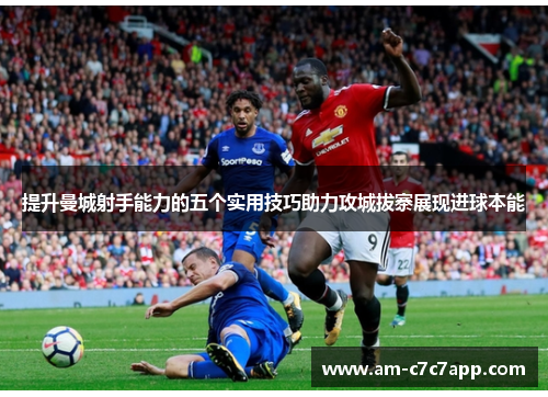 提升曼城射手能力的五个实用技巧助力攻城拔寨展现进球本能