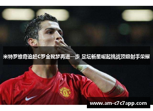 米特罗维奇追赶C罗金靴梦再进一步 足坛新星崛起挑战顶级射手荣耀
