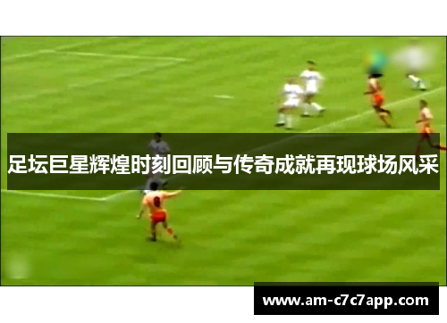 足坛巨星辉煌时刻回顾与传奇成就再现球场风采 足坛巨星辉煌时刻回顾与传奇成就再现球场风采